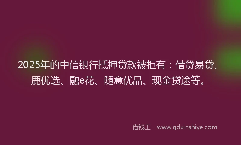 2025年的中信银行抵押贷款被拒有：借贷易贷、鹿优选、融e花、随意优品、现金贷途等。