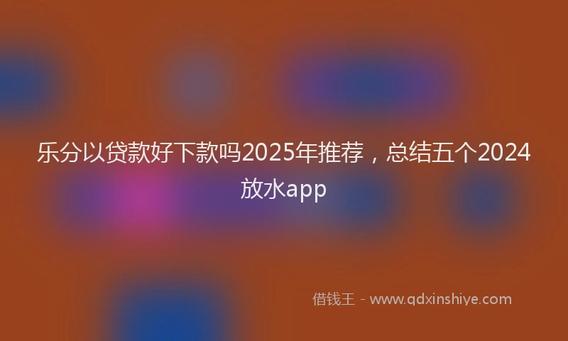 乐分以贷款好下款吗2025年推荐,总结五个2024放水app