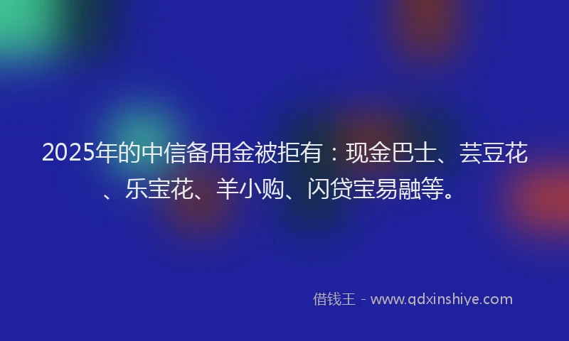 2025年的中信备用金被拒有：现金巴士、芸豆花、乐宝花、羊小购、闪贷宝易融等。