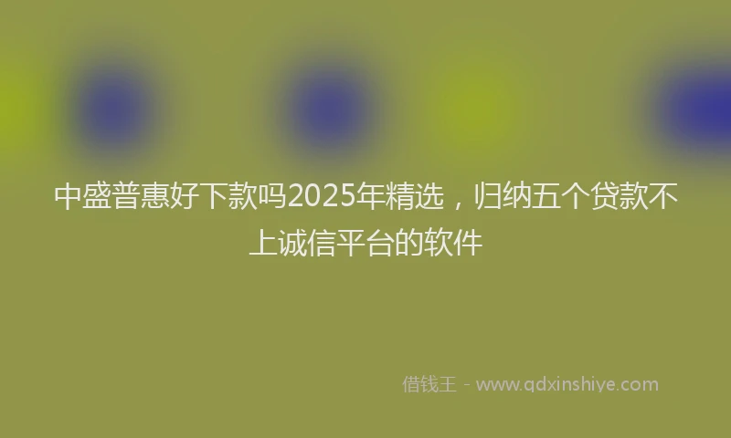 中盛普惠好下款吗2025年精选，归纳五个贷款不上诚信平台的软件