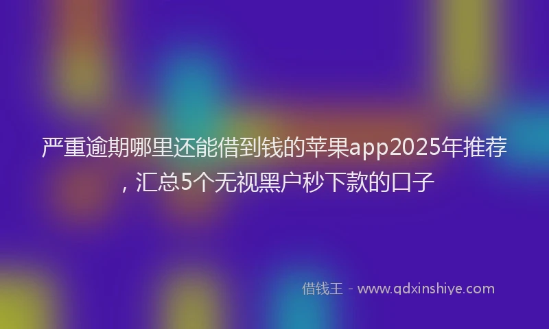 严重逾期哪里还能借到钱的苹果app2025年推荐，汇总5个无视黑户秒下款的口子