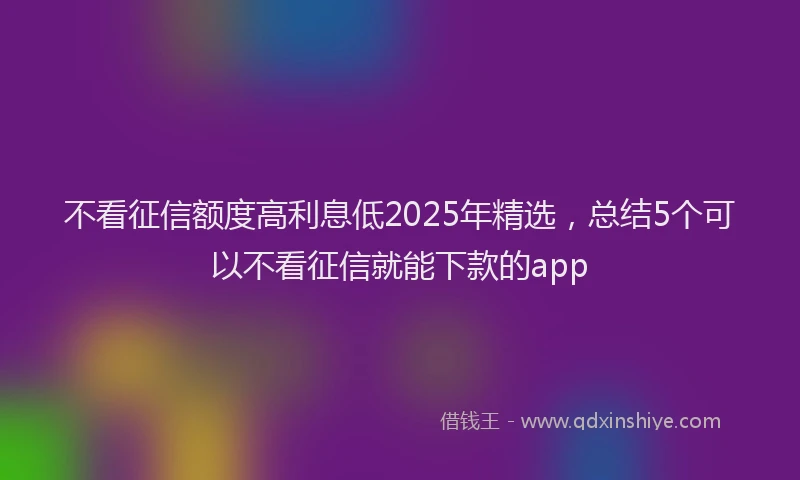 不看征信额度高利息低2025年精选，总结5个可以不看征信就能下款的app