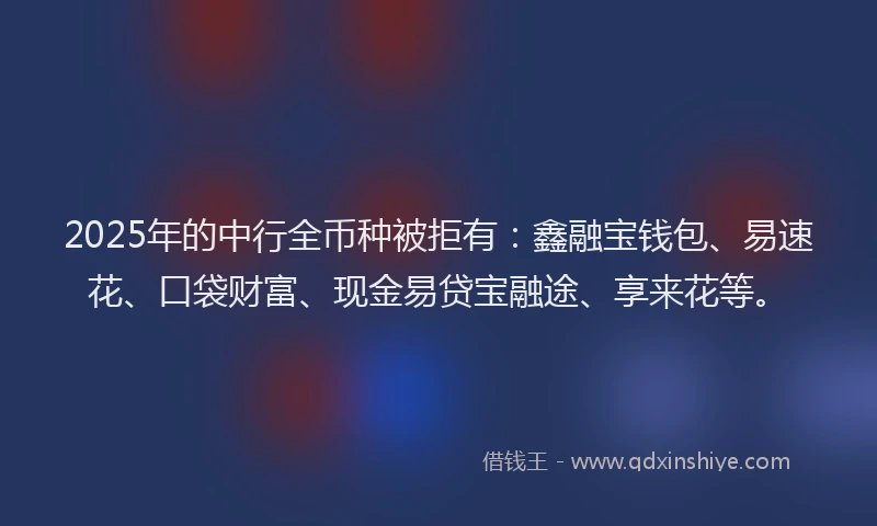2025年的中行全币种被拒有：鑫融宝钱包、易速花、口袋财富、现金易贷宝融途、享来花等。