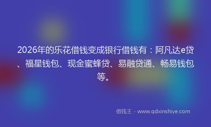 2026年的乐花借钱变成银行借钱有：阿凡达e贷、福星钱包、现金蜜蜂贷、易融贷通、畅易钱包等。