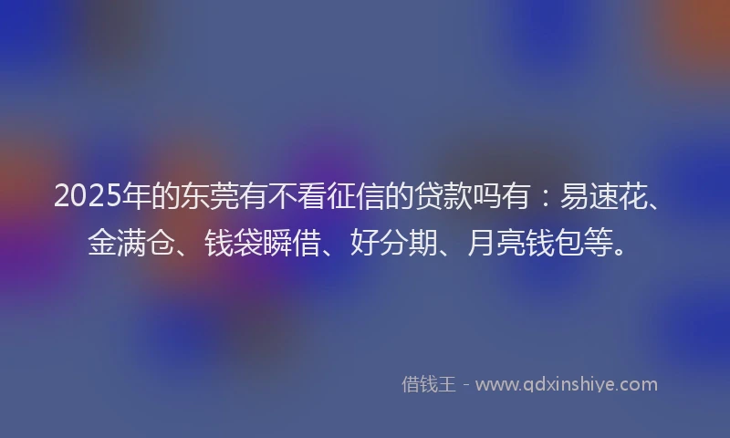 2025年的东莞有不看征信的贷款吗有：易速花、金满仓、钱袋瞬借、好分期、月亮钱包等。
