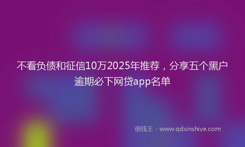 不看负债和征信10万2025年推荐，分享五个黑户逾期必下网贷app名单