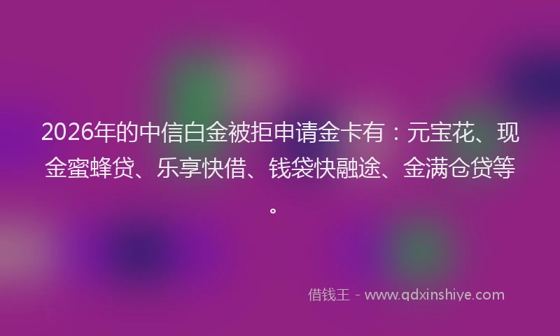 2026年的中信白金被拒申请金卡有：元宝花、现金蜜蜂贷、乐享快借、钱袋快融途、金满仓贷等。