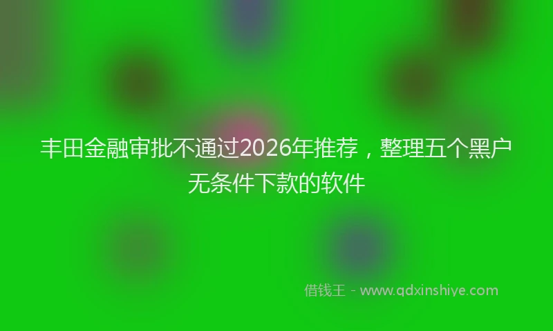 丰田金融审批不通过2026年推荐，整理五个黑户无条件下款的软件