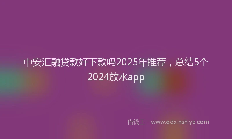 中安汇融贷款好下款吗2025年推荐，总结5个2024放水app