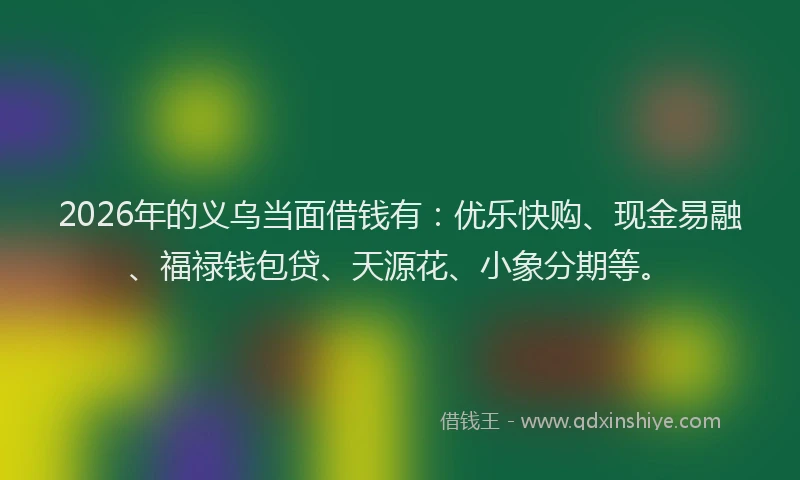 2026年的义乌当面借钱有：优乐快购、现金易融、福禄钱包贷、天源花、小象分期等。