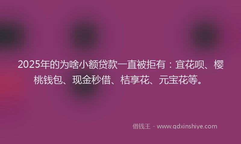 2025年的为啥小额贷款一直被拒有：宜花呗、樱桃钱包、现金秒借、桔享花、元宝花等。