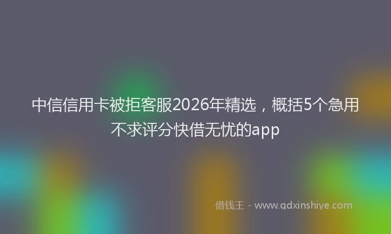 中信信用卡被拒客服2026年精选，概括5个急用不求评分快借无忧的app