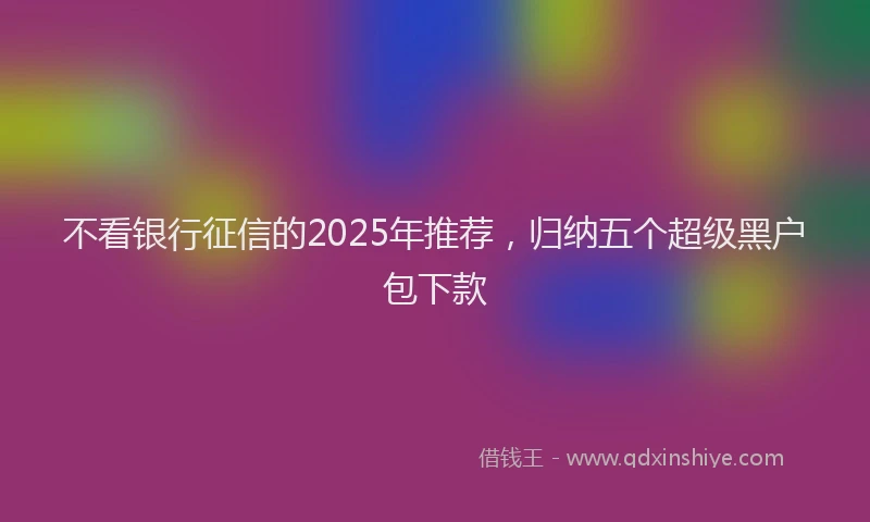 不看银行征信的2025年推荐，归纳五个超级黑户包下款