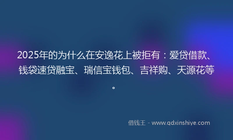 2025年的为什么在安逸花上被拒有：爱贷借款、钱袋速贷融宝、瑞信宝钱包、吉祥购、天源花等。