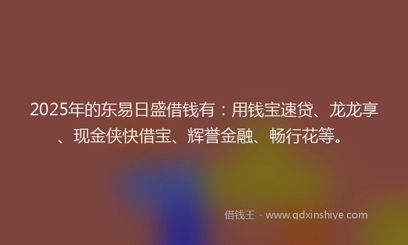2025年的东易日盛借钱有：用钱宝速贷、龙龙享、现金侠快借宝、辉誉金融、畅行花等。