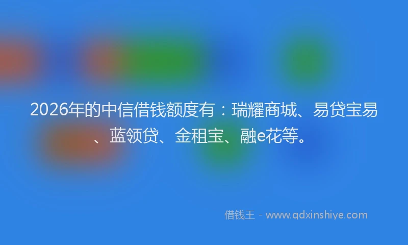 2026年的中信借钱额度有:瑞耀商城、易贷宝易、蓝领贷、金租宝、融e花等。