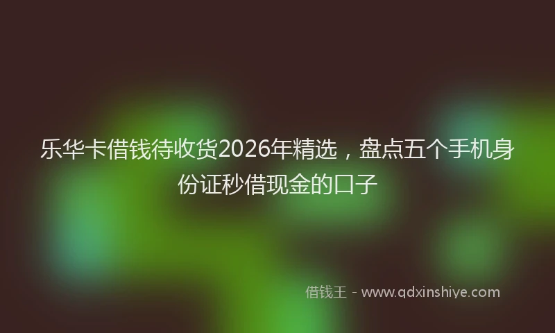 乐华卡借钱待收货2026年精选，盘点五个手机身份证秒借现金的口子