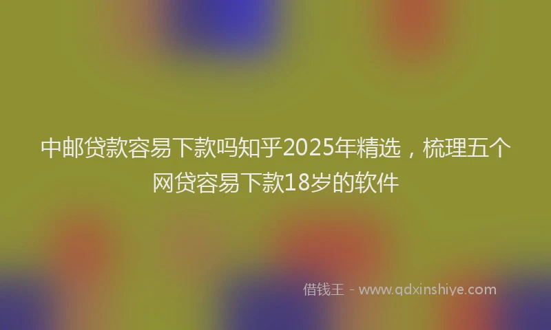 中邮贷款容易下款吗知乎2025年精选，梳理五个网贷容易下款18岁的软件