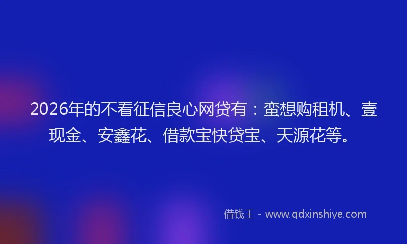 2026年的不看征信良心网贷有：蛮想购租机、壹现金、安鑫花、借款宝快贷宝、天源花等。
