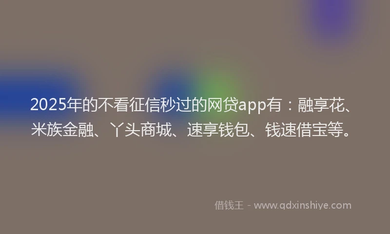 2025年的不看征信秒过的网贷app有：融享花、米族金融、丫头商城、速享钱包、钱速借宝等。