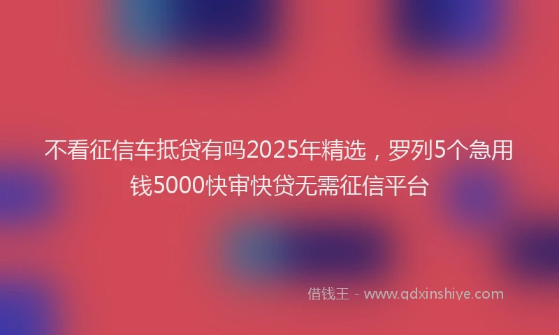 不看征信车抵贷有吗2025年精选,罗列5个急用钱5000快审快贷无需征信平台