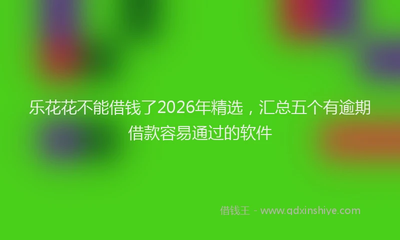 乐花花不能借钱了2026年精选,汇总五个有逾期借款容易通过的软件