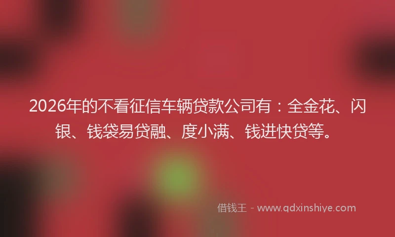 2026年的不看征信车辆贷款公司有：全金花、闪银、钱袋易贷融、度小满、钱进快贷等。