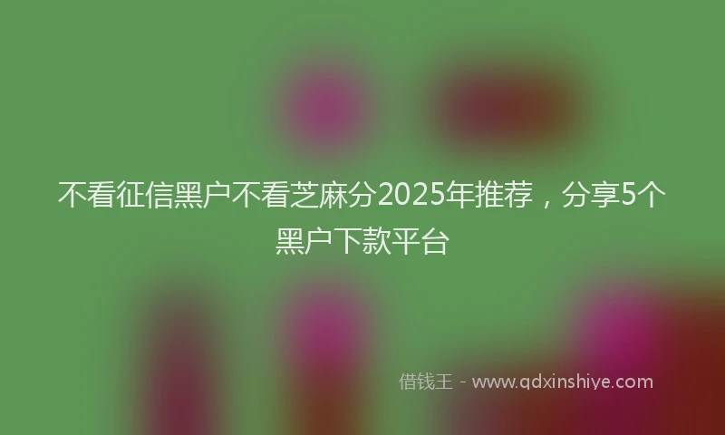 不看征信黑户不看芝麻分2025年推荐，分享5个黑户下款平台