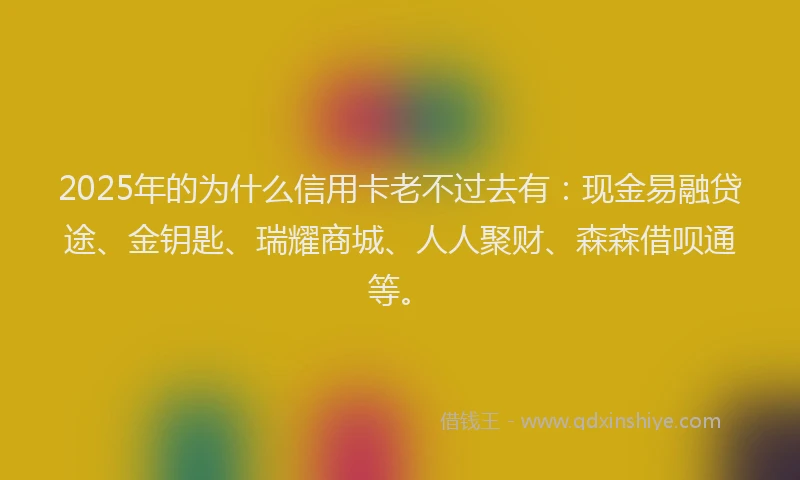 2025年的为什么信用卡老不过去有：现金易融贷途、金钥匙、瑞耀商城、人人聚财、森森借呗通等。
