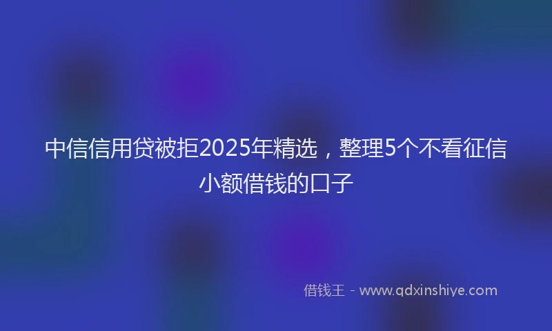 中信信用贷被拒2025年精选，整理5个不看征信小额借钱的口子