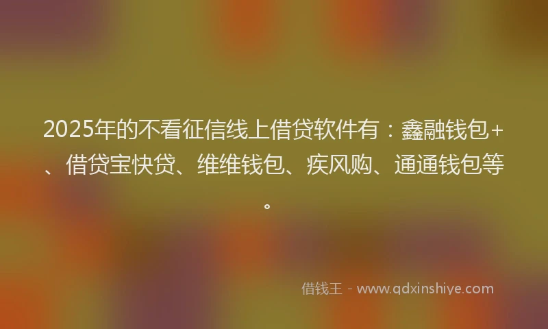 2025年的不看征信线上借贷软件有:鑫融钱包+、借贷宝快贷、维维钱包、疾风购、通通钱包等。