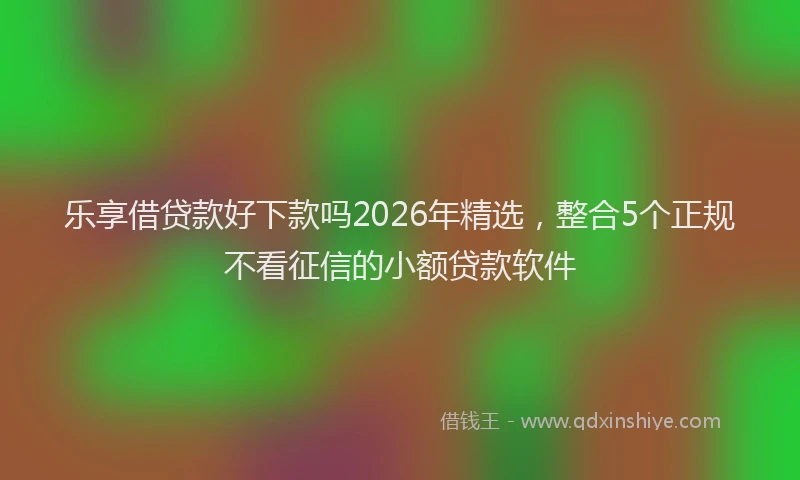 乐享借贷款好下款吗2026年精选，整合5个正规不看征信的小额贷款软件