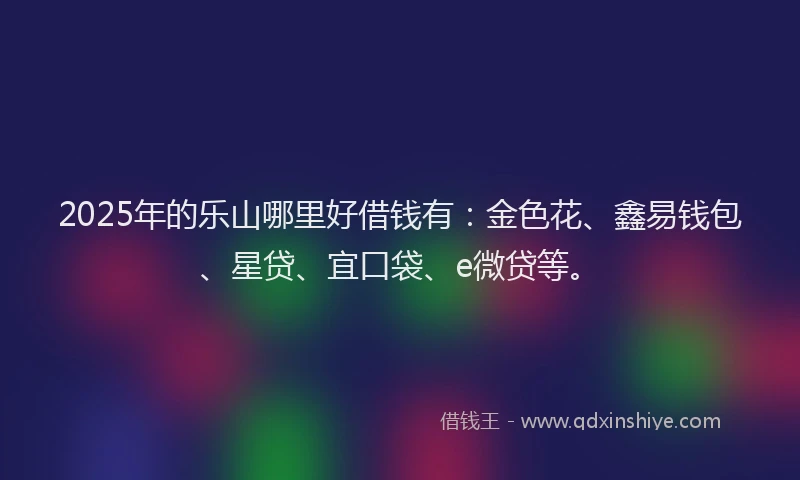 2025年的乐山哪里好借钱有：金色花、鑫易钱包、星贷、宜口袋、e微贷等。