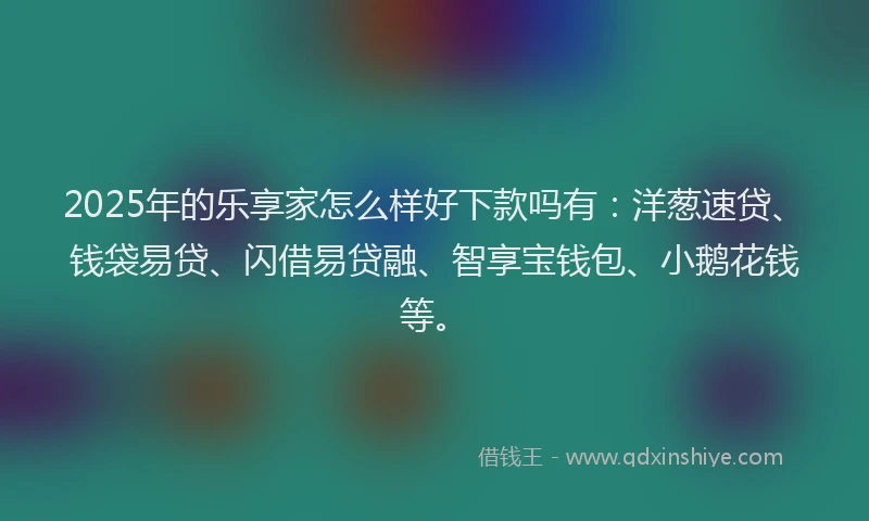 2025年的乐享家怎么样好下款吗有：洋葱速贷、钱袋易贷、闪借易贷融、智享宝钱包、小鹅花钱等。