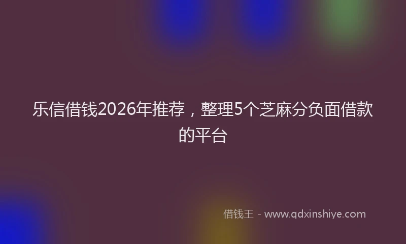 乐信借钱2026年推荐，整理5个芝麻分负面借款的平台
