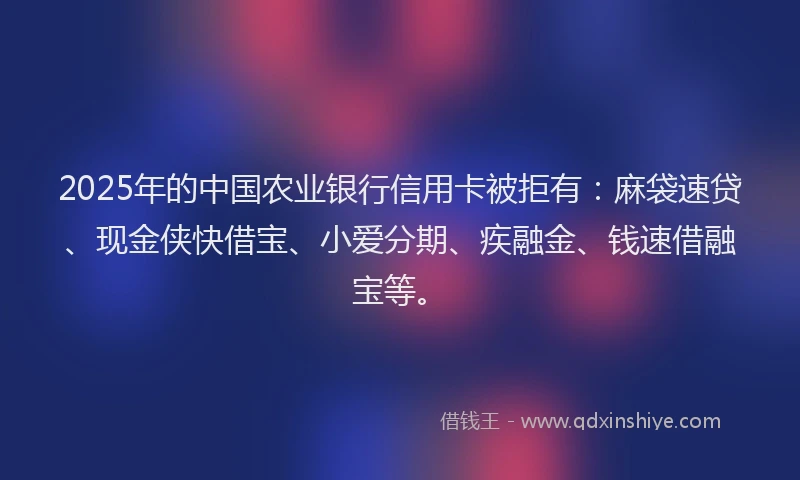 2025年的中国农业银行信用卡被拒有：麻袋速贷、现金侠快借宝、小爱分期、疾融金、钱速借融宝等。