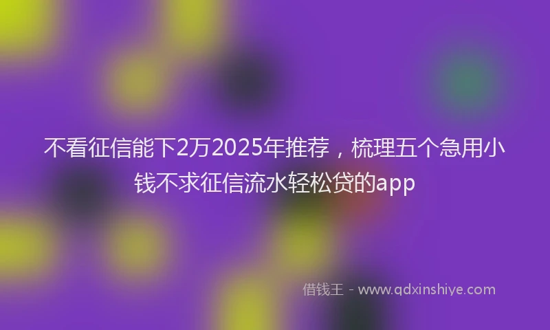 不看征信能下2万2025年推荐，梳理五个急用小钱不求征信流水轻松贷的app