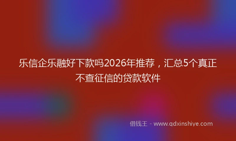 乐信企乐融好下款吗2026年推荐，汇总5个真正不查征信的贷款软件