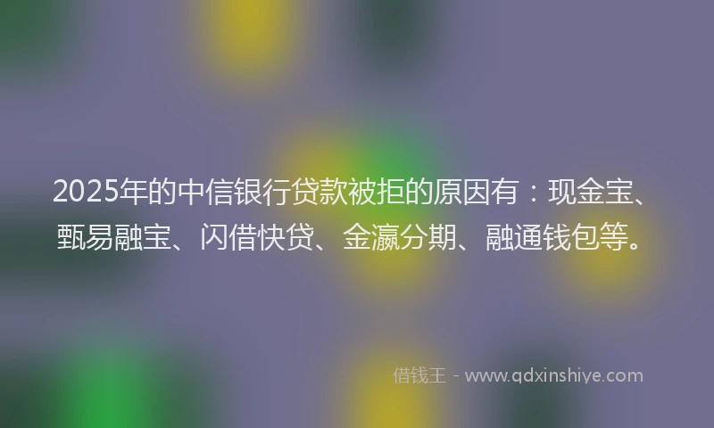 2025年的中信银行贷款被拒的原因有:现金宝、甄易融宝、闪借快贷、金瀛分期、融通钱包等。