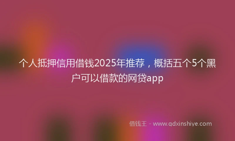 个人抵押信用借钱2025年推荐，概括五个5个黑户可以借款的网贷app