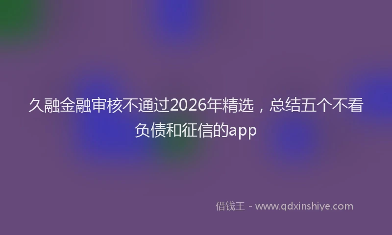 久融金融审核不通过2026年精选，总结五个不看负债和征信的app