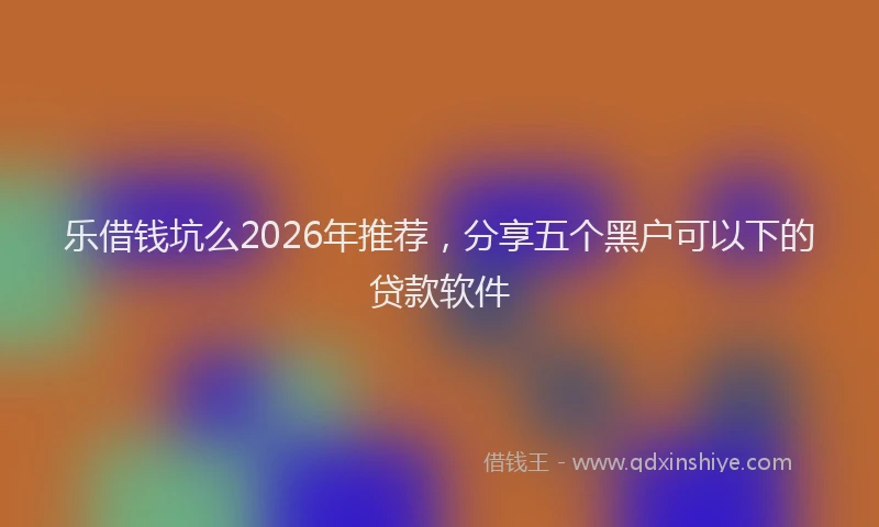 乐借钱坑么2026年推荐,分享五个黑户可以下的贷款软件