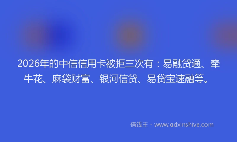 2026年的中信信用卡被拒三次有：易融贷通、牵牛花、麻袋财富、银河信贷、易贷宝速融等。