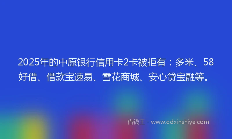 2025年的中原银行信用卡2卡被拒有:多米、58好借、借款宝速易、雪花商城、安心贷宝融等。