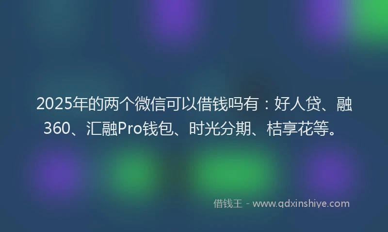 2025年的两个微信可以借钱吗有：好人贷、融360、汇融Pro钱包、时光分期、桔享花等。