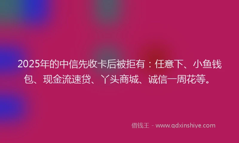 2025年的中信先收卡后被拒有：任意下、小鱼钱包、现金流速贷、丫头商城、诚信一周花等。
