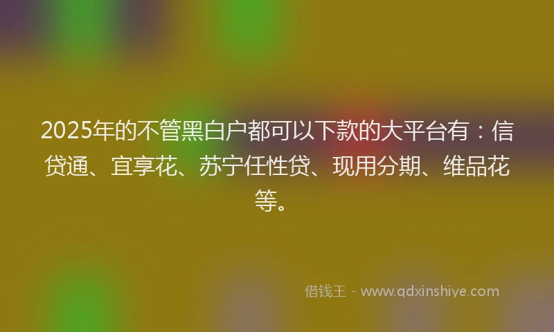 2025年的不管黑白户都可以下款的大平台有:信贷通、宜享花、苏宁任性贷、现用分期、维品花等。