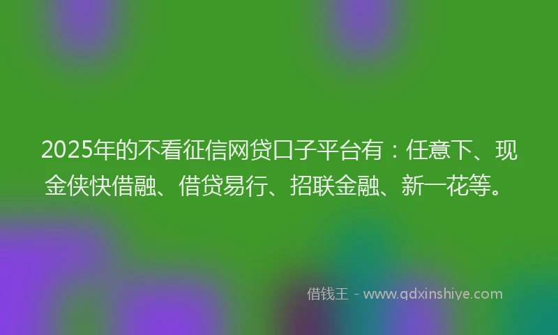 2025年的不看征信网贷口子平台有：任意下、现金侠快借融、借贷易行、招联金融、新一花等。