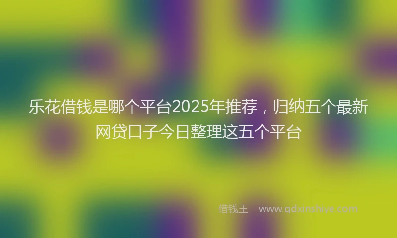 乐花借钱是哪个平台2025年推荐，归纳五个最新网贷口子今日整理这五个平台