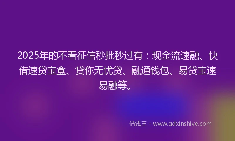 2025年的不看征信秒批秒过有：现金流速融、快借速贷宝盒、贷你无忧贷、融通钱包、易贷宝速易融等。